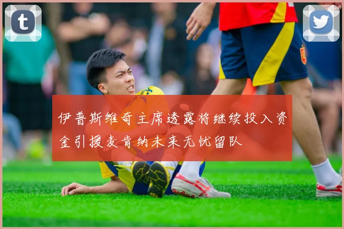 伊普斯维奇主席透露将继续投入资金引援麦肯纳未来无忧留队