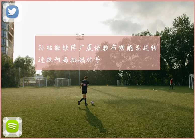孙铭徽缺阵广厦依赖布朗能否逆转连扳两局挑战对手