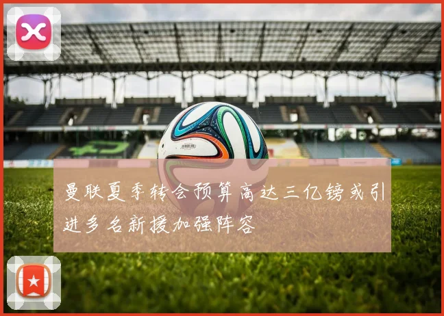 曼联夏季转会预算高达三亿镑或引进多名新援加强阵容