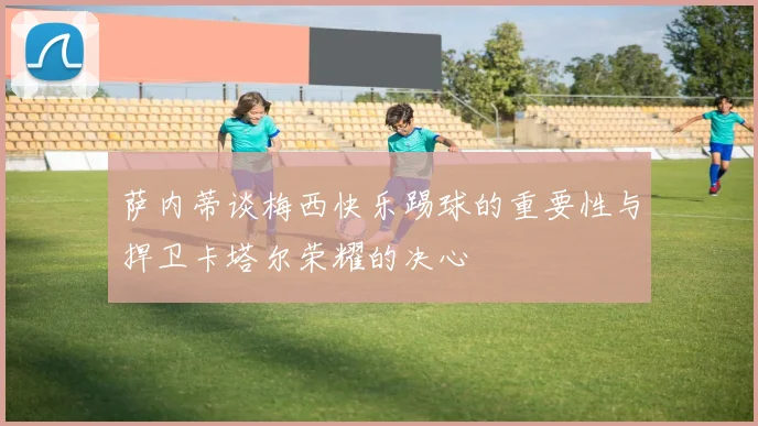 萨内蒂谈梅西快乐踢球的重要性与捍卫卡塔尔荣耀的决心
