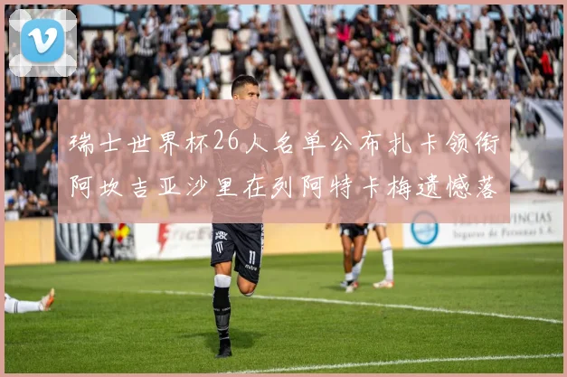 瑞士世界杯26人名单公布扎卡领衔阿坎吉亚沙里在列阿特卡梅遗憾落选