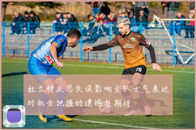杜兰特反思失误影响全队士气表达对机会把握的遗憾与期待