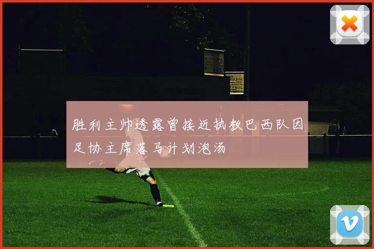 胜利主帅透露曾接近执教巴西队因足协主席落马计划泡汤