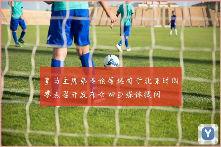 皇马主席弗洛伦蒂诺将于北京时间零点召开发布会回应媒体提问
