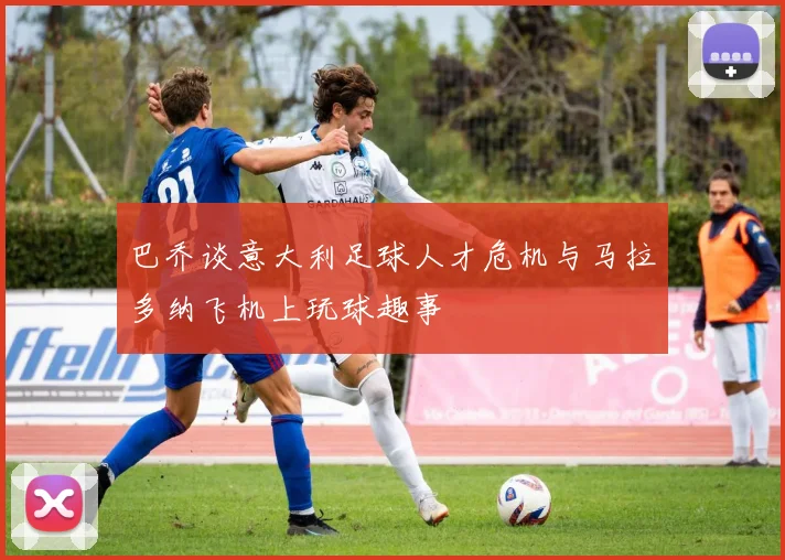 巴乔谈意大利足球人才危机与马拉多纳飞机上玩球趣事