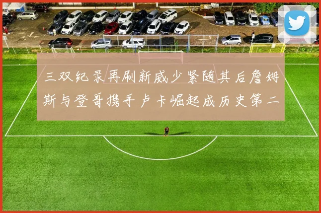 三双纪录再刷新威少紧随其后詹姆斯与登哥携手卢卡崛起成历史第二