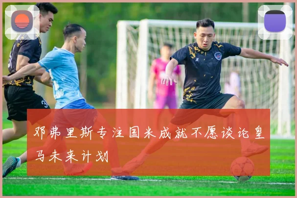 邓弗里斯专注国米成就不愿谈论皇马未来计划