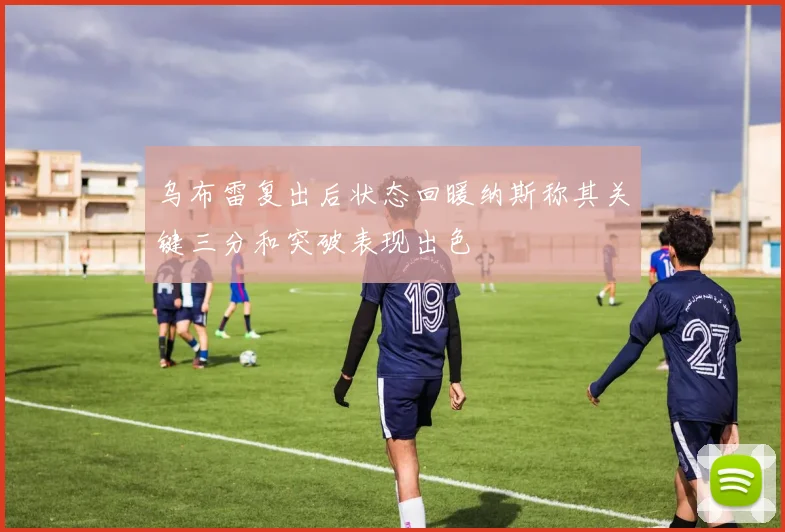 乌布雷复出后状态回暖纳斯称其关键三分和突破表现出色